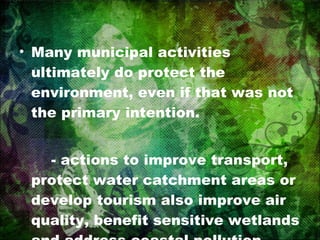 Many municipal activities ultimately do protect the environment, even if that was not the primary intention. - actions to improve transport, protect water catchment areas or develop tourism also improve air quality, benefit sensitive wetlands and address coastal pollution 