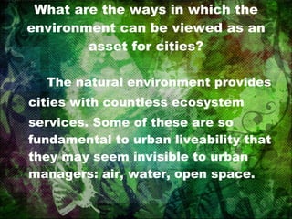 What are the ways in which the environment can be viewed as an asset for cities? The natural environment provides cities with countless ecosystem services. Some of these are so fundamental to urban liveability that they may seem invisible to urban managers: air, water, open space. 