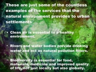 These are just some of the countless examples of the services that the natural environment provides to urban settlements : Clean air is essential to a healthy environment. Rivers and water bodies provide drinking water and act as natural pollution filters. Biodiversity is essential for food, materials, medicine and improved quality of life, not just locally but also globally. 