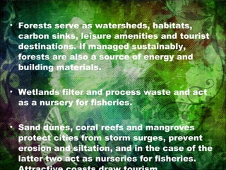 Forests serve as watersheds, habitats, carbon sinks, leisure amenities and tourist destinations. If managed sustainably, forests are also a source of energy and building materials. Wetlands filter and process waste and act as a nursery for fisheries. Sand dunes, coral reefs and mangroves protect cities from storm surges, prevent erosion and siltation, and in the case of the latter two act as nurseries for fisheries. Attractive coasts draw tourism. 