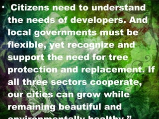 Citizens need to understand the needs of developers. And local governments must be flexible, yet recognize and support the need for tree protection and replacement. If all three sectors cooperate, our cities can grow while remaining beautiful and environmentally healthy.’’ (Macie and Moll, 1989). 