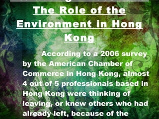 Attracting Investment: The Role of the Environment in Hong Kong According to a 2006 survey by the American Chamber of Commerce in Hong Kong, almost 4 out of 5 professionals based in Hong Kong were thinking of leaving, or knew others who had already left, because of the quality of the environment. 