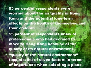 95 percent of respondents were worried about the air quality in Hong Kong and the potential long-term effects on the health of themselves and their children. 55 percent of respondents knew of professionals who had declined to move to Hong Kong because of the quality of its natural environment. “ quality of the natural environment” topped a list of seven factors in terms of importance when selecting a place to live. 