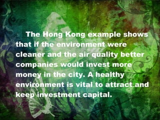 The Hong Kong example shows that if the environment were cleaner and the air quality better companies would invest more money in the city. A healthy environment is vital to attract and keep investment capital. 