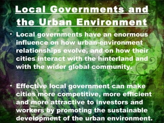 Local Governments and the Urban Environment Local governments have an enormous influence on how urban-environment relationships evolve, and on how their cities interact with the hinterland and with the wider global community. Effective local government can make cities more competitive, more efficient and more attractive to investors and workers by promoting the sustainable development of the urban environment. 