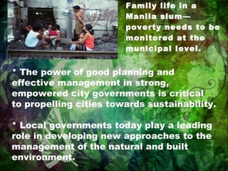 Family life in a Manila slum—poverty needs to be monitored at the municipal level. * The power of good planning and effective management in strong, empowered city governments is critical to propelling cities towards sustainability. * Local governments today play a leading role in developing new approaches to the management of the natural and built environment. 