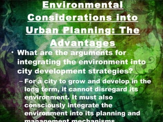 Integrating Environmental Considerations into Urban Planning: The Advantages What are the arguments for integrating the environment into city development strategies? For a city to grow and develop in the long term, it cannot disregard its environment. It must also consciously integrate the environment into its planning and management mechanisms. 