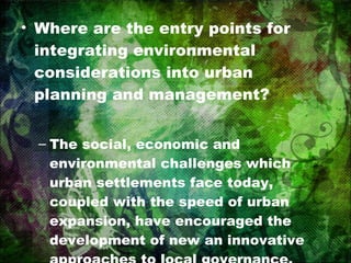 Where are the entry points for integrating environmental considerations into urban planning and management? The social, economic and environmental challenges which urban settlements face today, coupled with the speed of urban expansion, have encouraged the development of new an innovative approaches to local governance. 