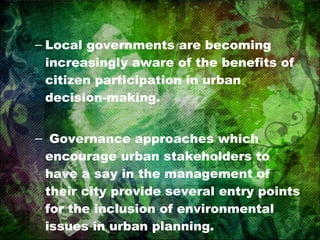 Local governments are becoming increasingly aware of the benefits of citizen participation in urban decision-making. Governance approaches which encourage urban stakeholders to have a say in the management of their city provide several entry points for the inclusion of environmental issues in urban planning. 