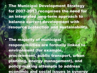 The Municipal Development Strategy for 2007-2013 recognises the need for an integrated long-term approach to balance current development with resource protection and sustainability. The majority of municipal responsibilities are formally linked to environment (for example, procurement, public transport, urban planning, energy management), and policy-making attempts to address economic and social issues in synergy with environmental questions. 