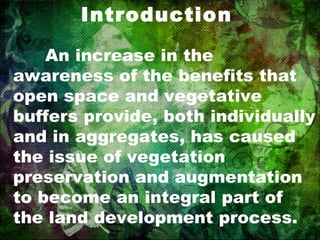Introduction An increase in the awareness of the benefits that open space and vegetative buffers provide, both individually and in aggregates, has caused the issue of vegetation preservation and augmentation to become an integral part of the land development process. 