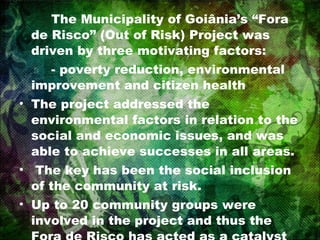 The Municipality of Goiânia’s “Fora de Risco” (Out of Risk) Project was driven by three motivating factors: - poverty reduction, environmental improvement and citizen health The project addressed the environmental factors in relation to the social and economic issues, and was able to achieve successes in all areas. The key has been the social inclusion of the community at risk.  Up to 20 community groups were involved in the project and thus the Fora de Risco has acted as a catalyst for social development. 
