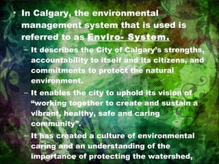 In Calgary, the environmental management system that is used is referred to as  Enviro- System. It describes the City of Calgary’s strengths, accountability to itself and its citizens, and commitments to protect the natural environment. It enables the city to uphold its vision of “working together to create and sustain a vibrant, healthy, safe and caring community”. It has created a culture of environmental caring and an understanding of the importance of protecting the watershed, preserving natural areas and green space, and protecting the air. 
