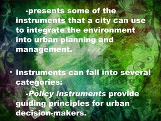 -presents some of the instruments that a city can use to integrate the environment into urban planning and management. Instruments can fall into several categories: - Policy instruments  provide guiding principles for urban decision-makers. 