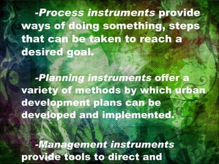 - Process instruments  provide ways of doing something, steps that can be taken to reach a desired goal. -Planning instruments  offer a variety of methods by which urban development plans can be developed and implemented. -Management instruments  provide tools to direct and administer urban planning decisions. 