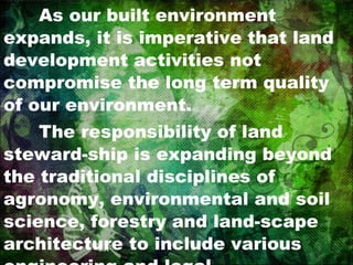 As our built environment expands, it is imperative that land development activities not compromise the long term quality of our environment. The responsibility of land steward-ship is expanding beyond the traditional disciplines of agronomy, environmental and soil science, forestry and land-scape architecture to include various engineering and legal professionals,  