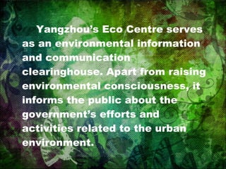 Yangzhou’s Eco Centre serves as an environmental information and communication clearinghouse. Apart from raising environmental consciousness, it informs the public about the government’s efforts and activities related to the urban  environment. 