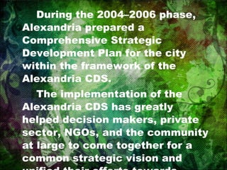 During the 2004–2006 phase, Alexandria prepared a Comprehensive Strategic Development Plan for the city within the framework of the Alexandria CDS. The implementation of the Alexandria CDS has greatly helped decision makers, private sector, NGOs, and the community at large to come together for a common strategic vision and unified their efforts towards setting up a strategic plan for development. 