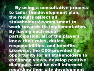 By using a consultative process to tailor the development plan, the results reflect all stakeholders’ commitment to work towards its implementation. By having such equal participation, all of the players knew their roles, duties, responsibilities, and benefits. Likewise, the CDS provided the opportunity for all stakeholders to exchange views, develop positive dialogues, and be well informed regarding their city development strategic plan. 