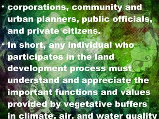 corporations, community and urban planners, public officials, and private citizens. In short, any individual who participates in the land development process must understand and appreciate the important functions and values provided by vegetative buffers in climate, air, and water quality preservation. 