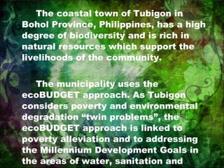 The coastal town of Tubigon in Bohol Province, Philippines, has a high degree of biodiversity and is rich in natural resources which support the livelihoods of the community. The municipality uses the ecoBUDGET approach. As Tubigon considers poverty and environmental degradation “twin problems”, the ecoBUDGET approach is linked to poverty alleviation and to addressing the Millennium Development Goals in the areas of water, sanitation and human settlements. 