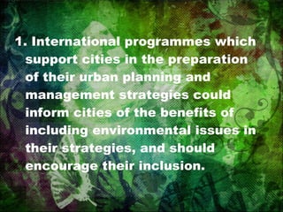 1. International programmes which support cities in the preparation of their urban planning and management strategies could inform cities of the benefits of including environmental issues in their strategies, and should encourage their inclusion. 