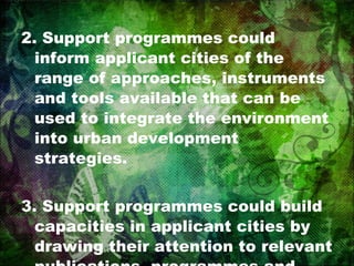 2. Support programmes could inform applicant cities of the range of approaches, instruments and tools available that can be used to integrate the environment into urban development strategies. 3. Support programmes could build capacities in applicant cities by drawing their attention to relevant publications, programmes and international agreements 