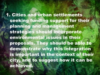 1. Cities and urban settlements seeking funding support for their planning and management strategies should incorporate environmental issues in their proposals. They should be able to demonstrate why this integration is important in the context of their city, and to suggest how it can be achieved. 