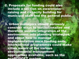 2. Proposals for funding could also include a section on awareness—raising and capacity building for municipal staff and the general public. 3. Urban managers should seriously consider ways to institutionalise and therefore sustain integration of the environment into planning strategies, and about how to manage implementation once funding ends. International programmes could make cities aware of the various environmental management approaches available, such as the ecoBUDGET system. 