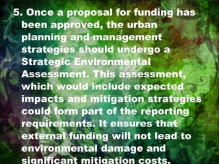 5. Once a proposal for funding has been approved, the urban planning and management strategies should undergo a Strategic Environmental Assessment. This assessment, which would include expected impacts and mitigation strategies could form part of the reporting requirements. It ensures that external funding will not lead to environmental damage and significant mitigation costs. 