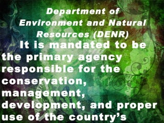 Department of Environment and Natural Resources (DENR)   It is mandated to be the primary agency responsible for the conservation, management, development, and proper use of the country’s environment and natural resources. 
