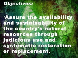 Objectives: Assure the availability and sustainability of the country's natural resources through judicious use and systematic restoration or replacement. 