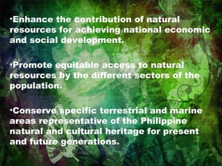 Enhance the contribution of natural resources for achieving national economic and social development. Promote equitable access to natural resources by the different sectors of the population.  Conserve specific terrestrial and marine areas representative of the Philippine natural and cultural heritage for present and future generations.  