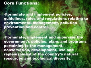 Core Functions: Formulate and implement policies, guidelines, rules and regulations relating to environmental management, pollution prevention and control. Formulate, implement and supervise the government’s policies, plans and programs pertaining to the management, conservation, development, use and replenishment of the country’s natural resources and ecological diversity. 