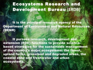 Ecosystems Research and Development Bureau  (ERDB) It is the principal research agency of the Department of Environment and Natural Resources (DENR)  It pursues research, development and extension (RDE) functions to provide science-based strategies for the sustainable management of the country's major ecosystems: the forest, upland farms, grassland and degraded areas, the coastal zone and freshwater and urban ecosystems. 