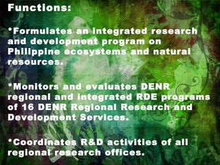 Functions: *Formulates an integrated research and development program on Philippine ecosystems and natural resources. *Monitors and evaluates DENR regional and integrated RDE programs of 16 DENR Regional Research and Development Services. *Coordinates R&D activities of all regional research offices. 
