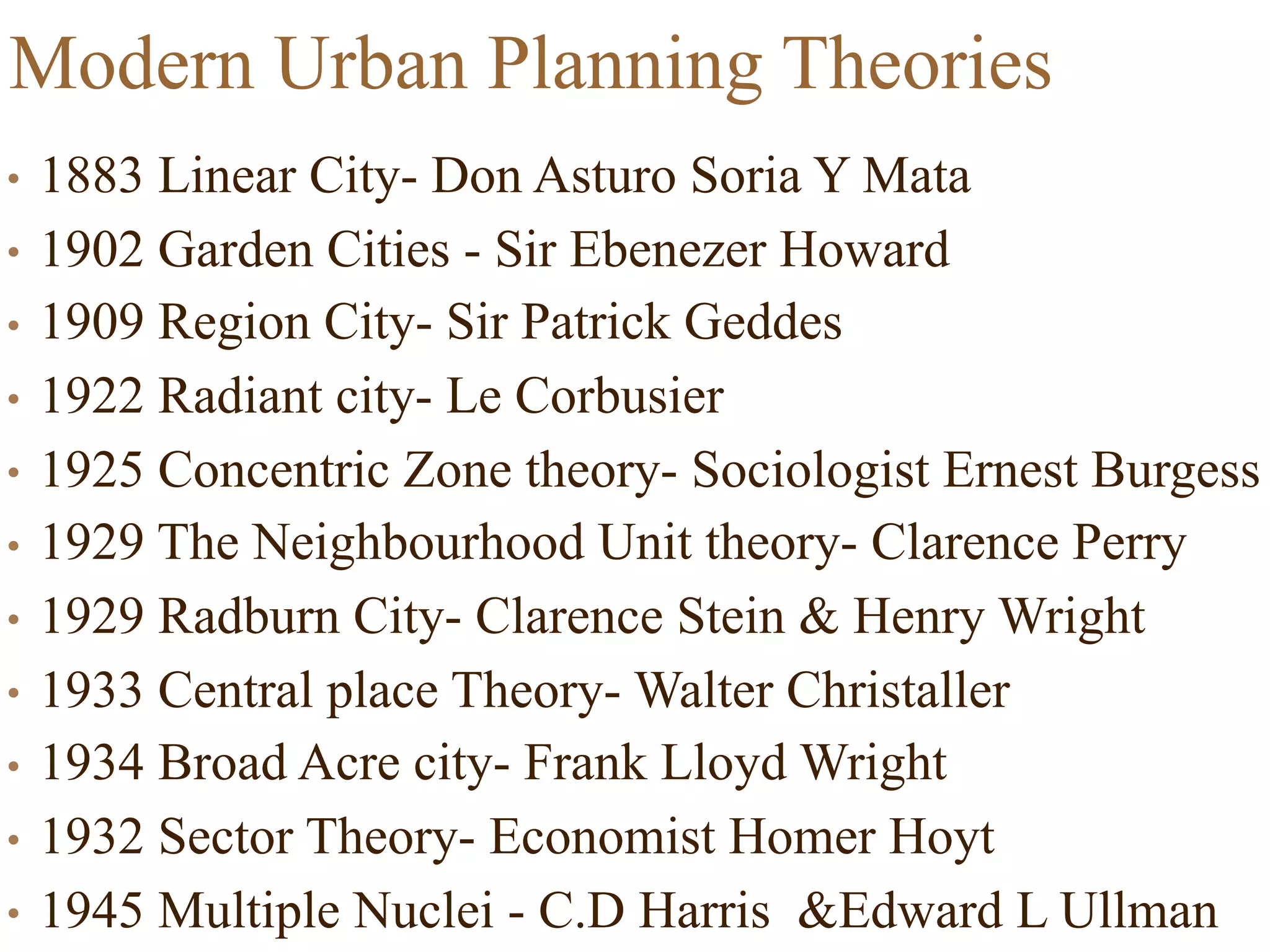 Modern Urban Planning Theories
• 1883 Linear City- Don Asturo Soria Y Mata
• 1902 Garden Cities - Sir Ebenezer Howard
• 1909 Region City- Sir Patrick Geddes
• 1922 Radiant city- Le Corbusier
• 1925 Concentric Zone theory- Sociologist Ernest Burgess
• 1929 The Neighbourhood Unit theory- Clarence Perry
• 1929 Radburn City- Clarence Stein & Henry Wright
• 1933 Central place Theory- Walter Christaller
• 1934 Broad Acre city- Frank Lloyd Wright
• 1932 Sector Theory- Economist Homer Hoyt
• 1945 Multiple Nuclei - C.D Harris &Edward L Ullman
 
