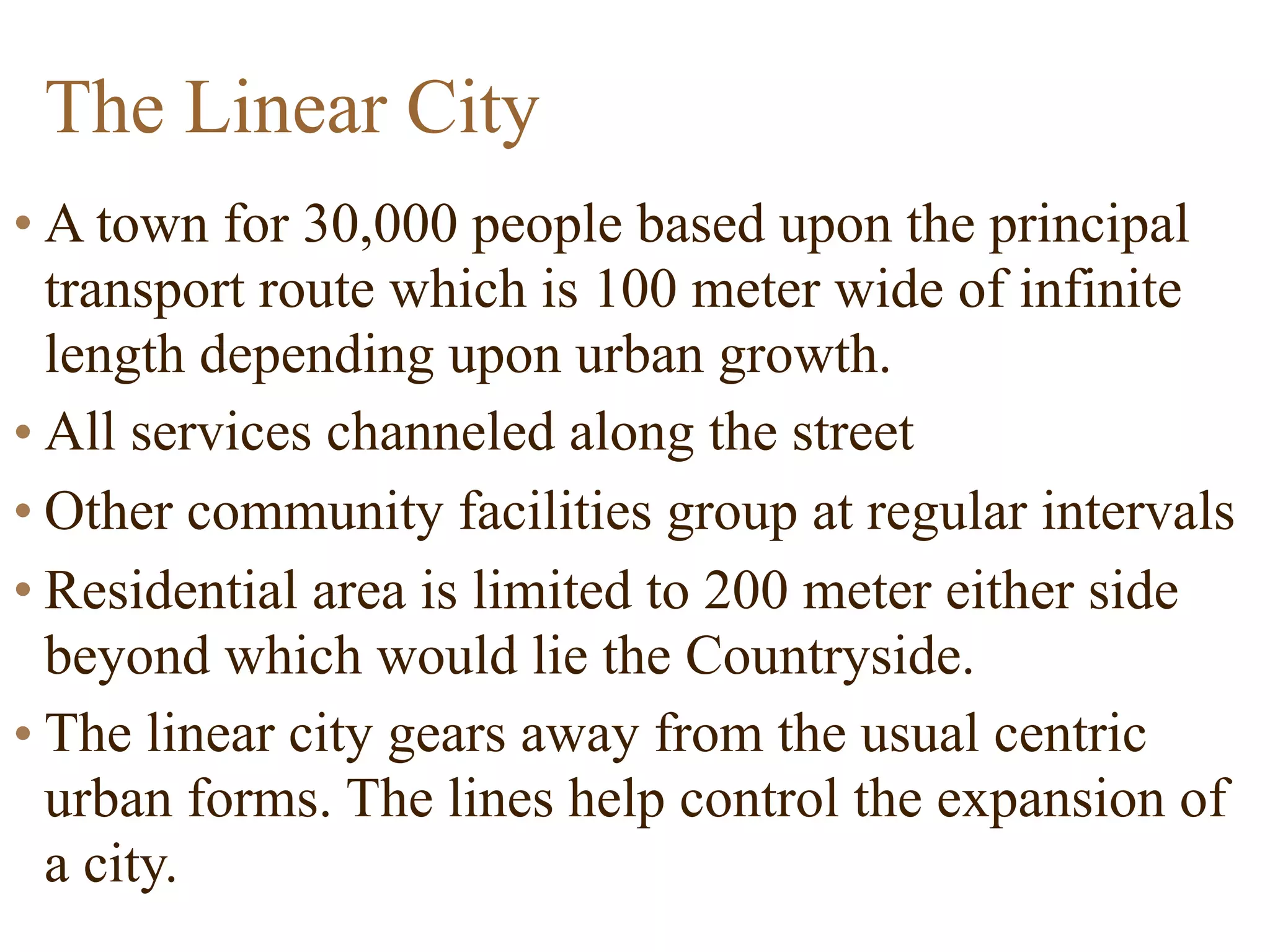 The Linear City
• A town for 30,000 people based upon the principal
transport route which is 100 meter wide of infinite
length depending upon urban growth.
• All services channeled along the street
• Other community facilities group at regular intervals
• Residential area is limited to 200 meter either side
beyond which would lie the Countryside.
• The linear city gears away from the usual centric
urban forms. The lines help control the expansion of
a city.
 