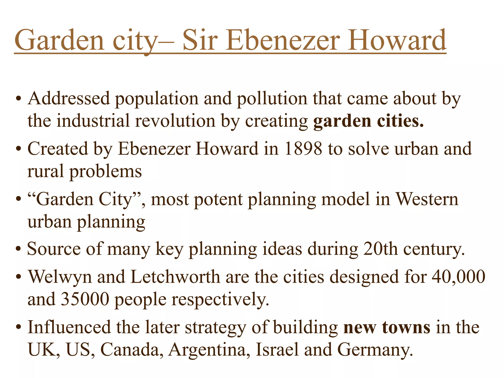 • Addressed population and pollution that came about by
the industrial revolution by creating garden cities.
• Created by Ebenezer Howard in 1898 to solve urban and
rural problems
• “Garden City”, most potent planning model in Western
urban planning
• Source of many key planning ideas during 20th century.
• Welwyn and Letchworth are the cities designed for 40,000
and 35000 people respectively.
• Influenced the later strategy of building new towns in the
UK, US, Canada, Argentina, Israel and Germany.
Garden city– Sir Ebenezer Howard
 