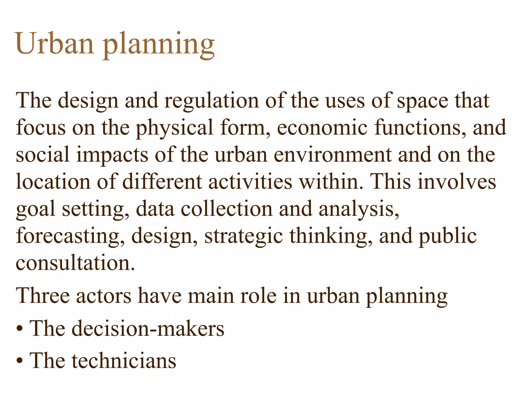 The design and regulation of the uses of space that
focus on the physical form, economic functions, and
social impacts of the urban environment and on the
location of different activities within. This involves
goal setting, data collection and analysis,
forecasting, design, strategic thinking, and public
consultation.
Three actors have main role in urban planning
• The decision-makers
• The technicians
Urban planning
 