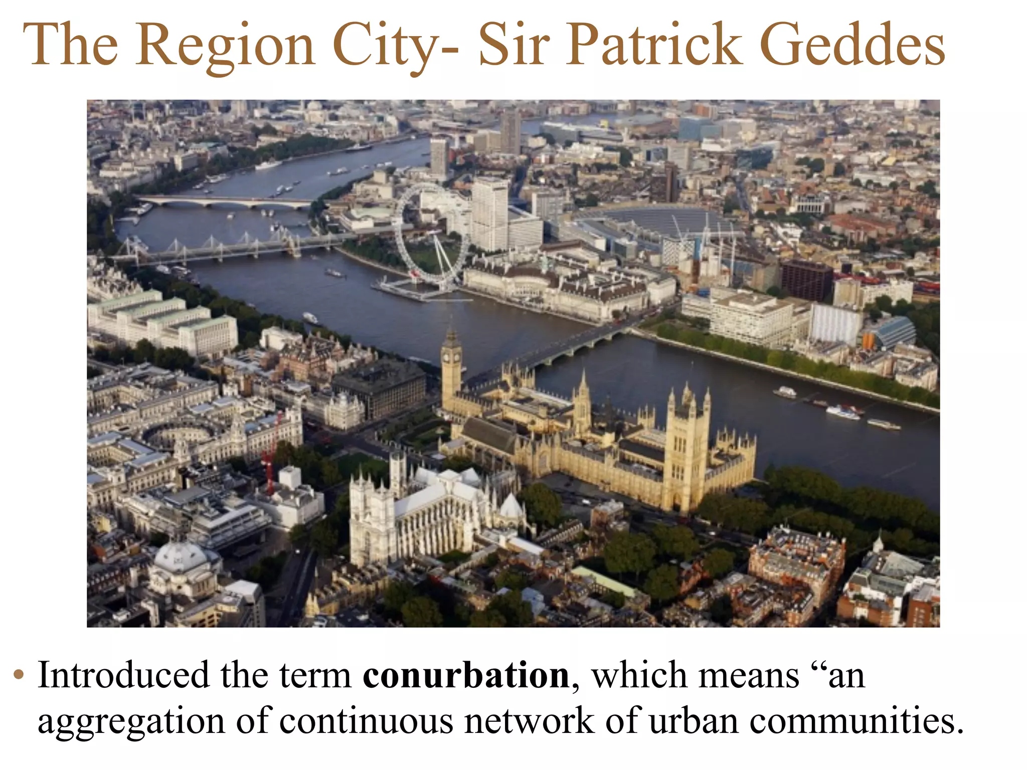 • Introduced the term conurbation, which means “an
aggregation of continuous network of urban communities.
The Region City- Sir Patrick Geddes
 
