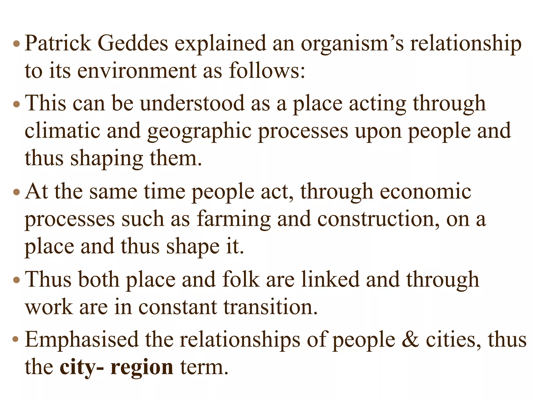 •Patrick Geddes explained an organism’s relationship
to its environment as follows:
•This can be understood as a place acting through
climatic and geographic processes upon people and
thus shaping them.
•At the same time people act, through economic
processes such as farming and construction, on a
place and thus shape it.
•Thus both place and folk are linked and through
work are in constant transition.
• Emphasised the relationships of people & cities, thus
the city- region term.
 