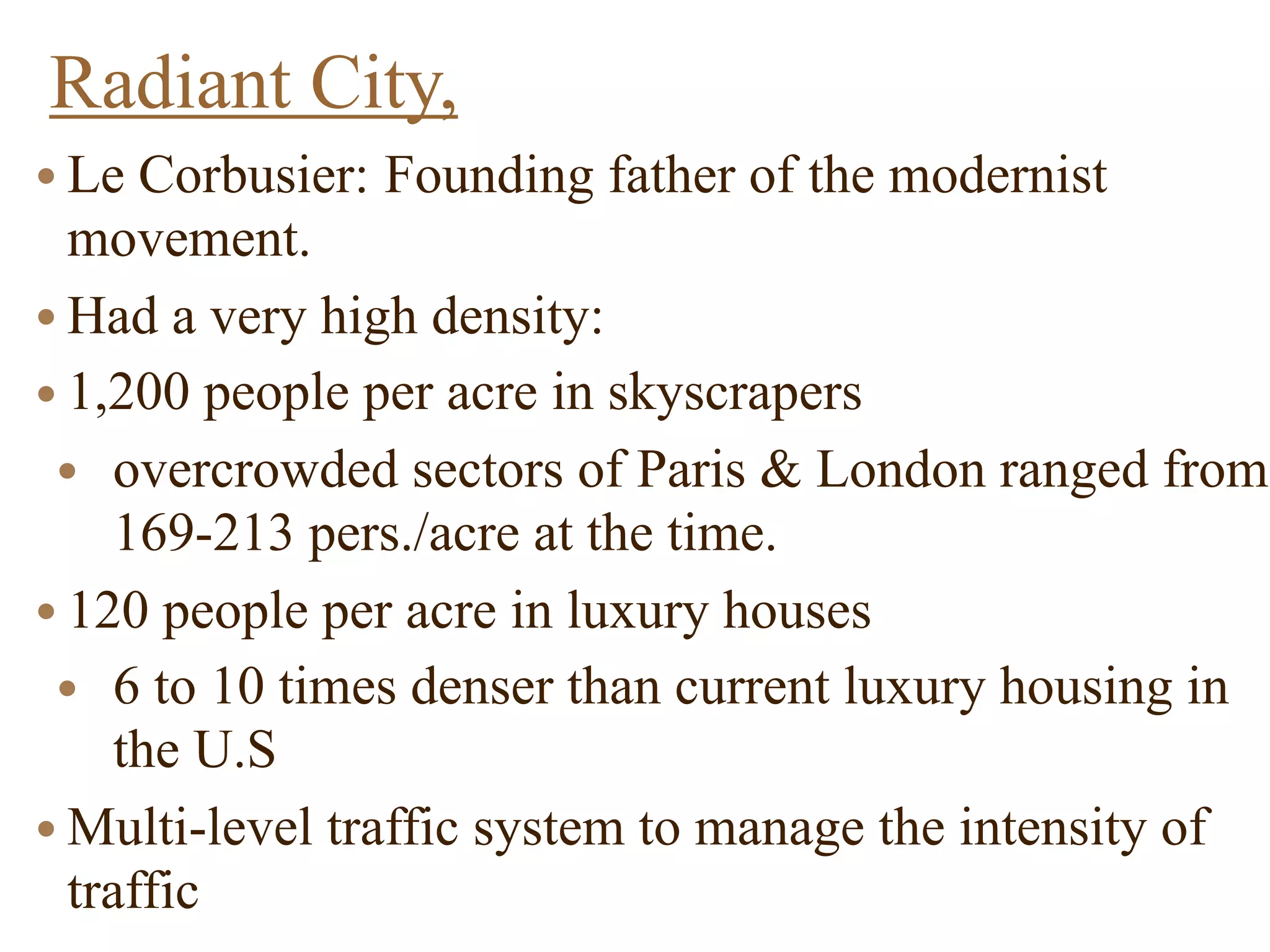 Radiant City,
● Le Corbusier: Founding father of the modernist
movement.
● Had a very high density:
● 1,200 people per acre in skyscrapers
● overcrowded sectors of Paris & London ranged from
169-213 pers./acre at the time.
● 120 people per acre in luxury houses
● 6 to 10 times denser than current luxury housing in
the U.S
● Multi-level traffic system to manage the intensity of
traffic
 