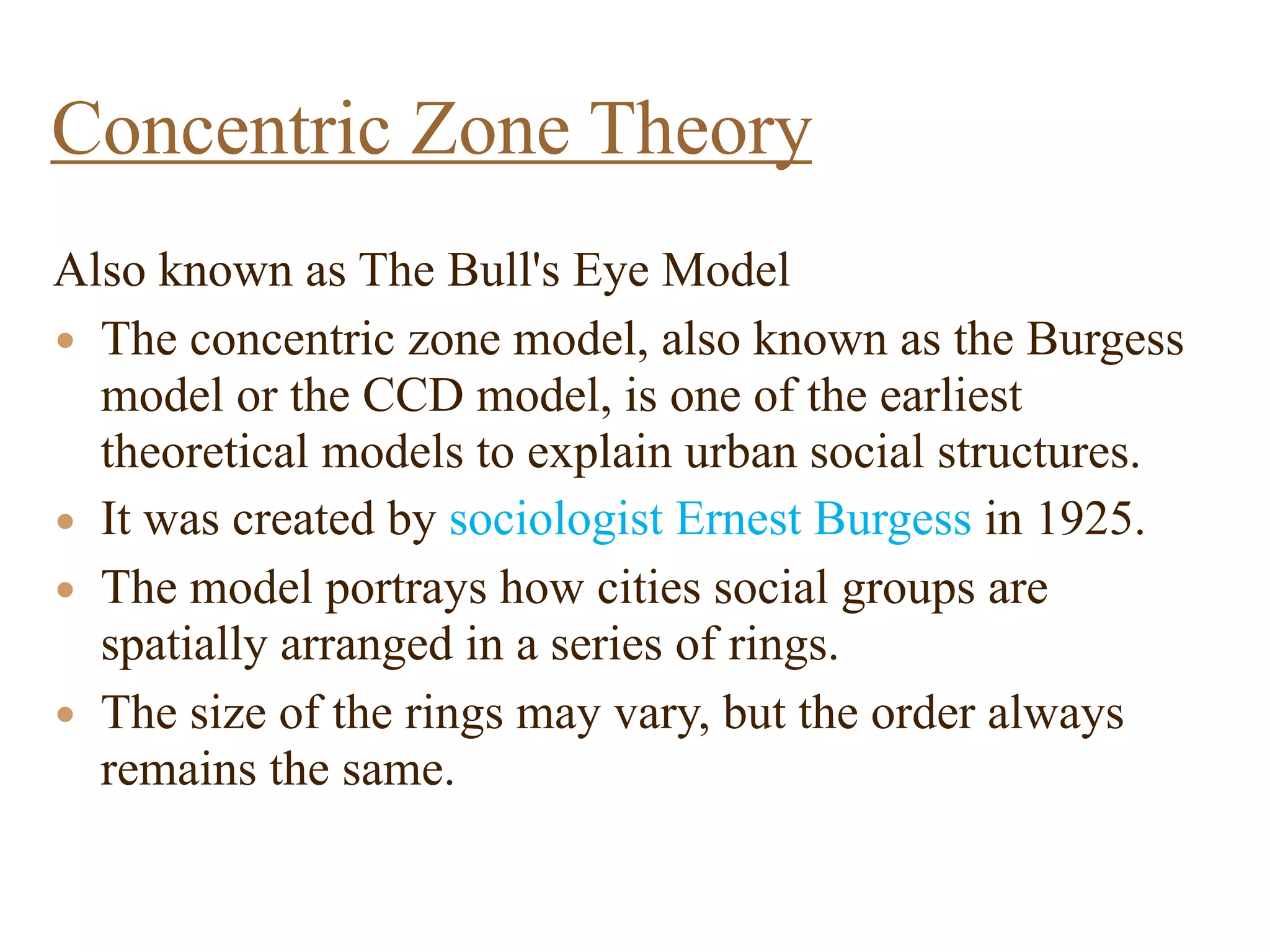 Also known as The Bull's Eye Model
• The concentric zone model, also known as the Burgess
model or the CCD model, is one of the earliest
theoretical models to explain urban social structures.
• It was created by sociologist Ernest Burgess in 1925.
• The model portrays how cities social groups are
spatially arranged in a series of rings.
• The size of the rings may vary, but the order always
remains the same.
Concentric Zone Theory
 