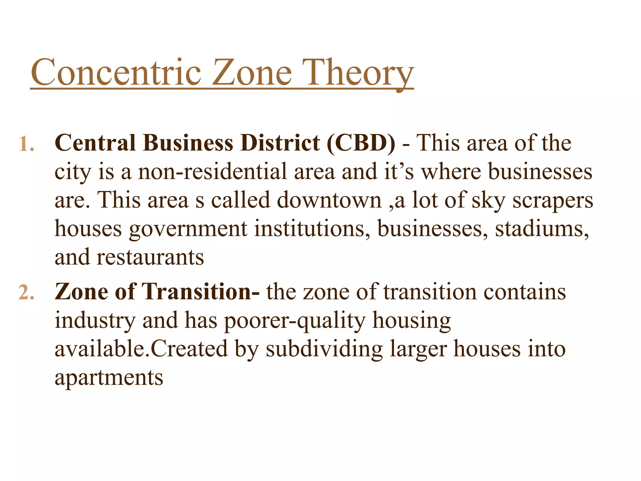 1. Central Business District (CBD) - This area of the
city is a non-residential area and it’s where businesses
are. This area s called downtown ,a lot of sky scrapers
houses government institutions, businesses, stadiums,
and restaurants
2. Zone of Transition- the zone of transition contains
industry and has poorer-quality housing
available.Created by subdividing larger houses into
apartments
Concentric Zone Theory
 