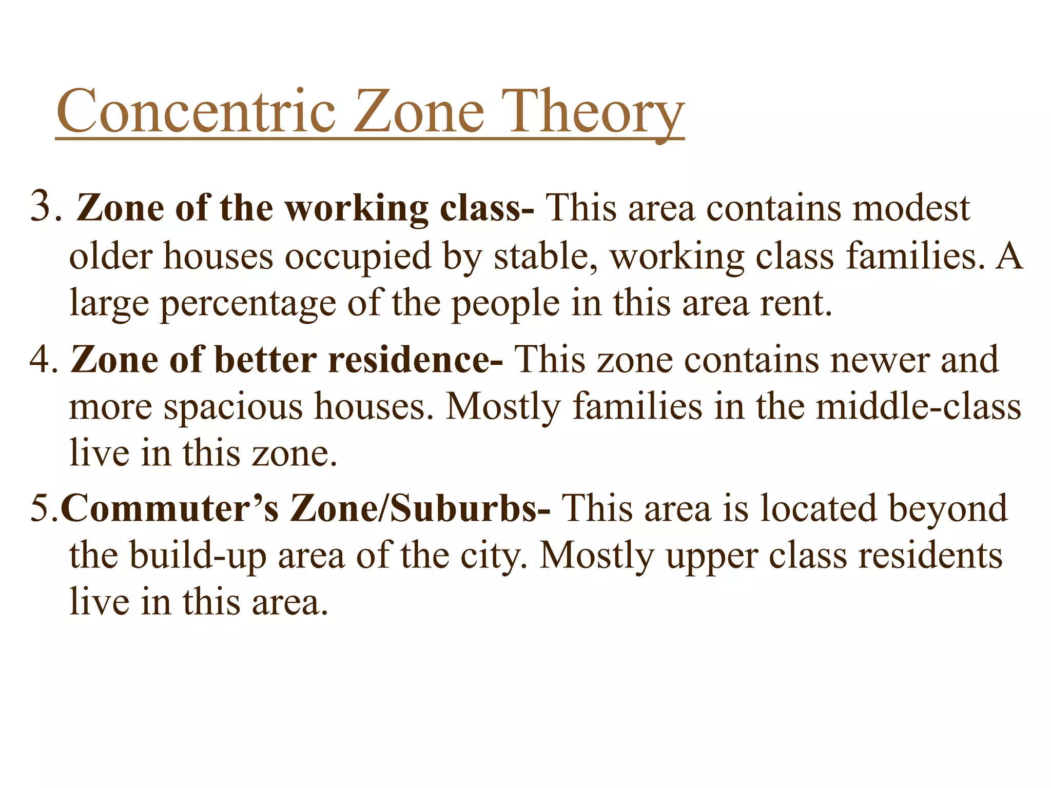 3. Zone of the working class- This area contains modest
older houses occupied by stable, working class families. A
large percentage of the people in this area rent.
4. Zone of better residence- This zone contains newer and
more spacious houses. Mostly families in the middle-class
live in this zone.
5.Commuter’s Zone/Suburbs- This area is located beyond
the build-up area of the city. Mostly upper class residents
live in this area.
Concentric Zone Theory
 