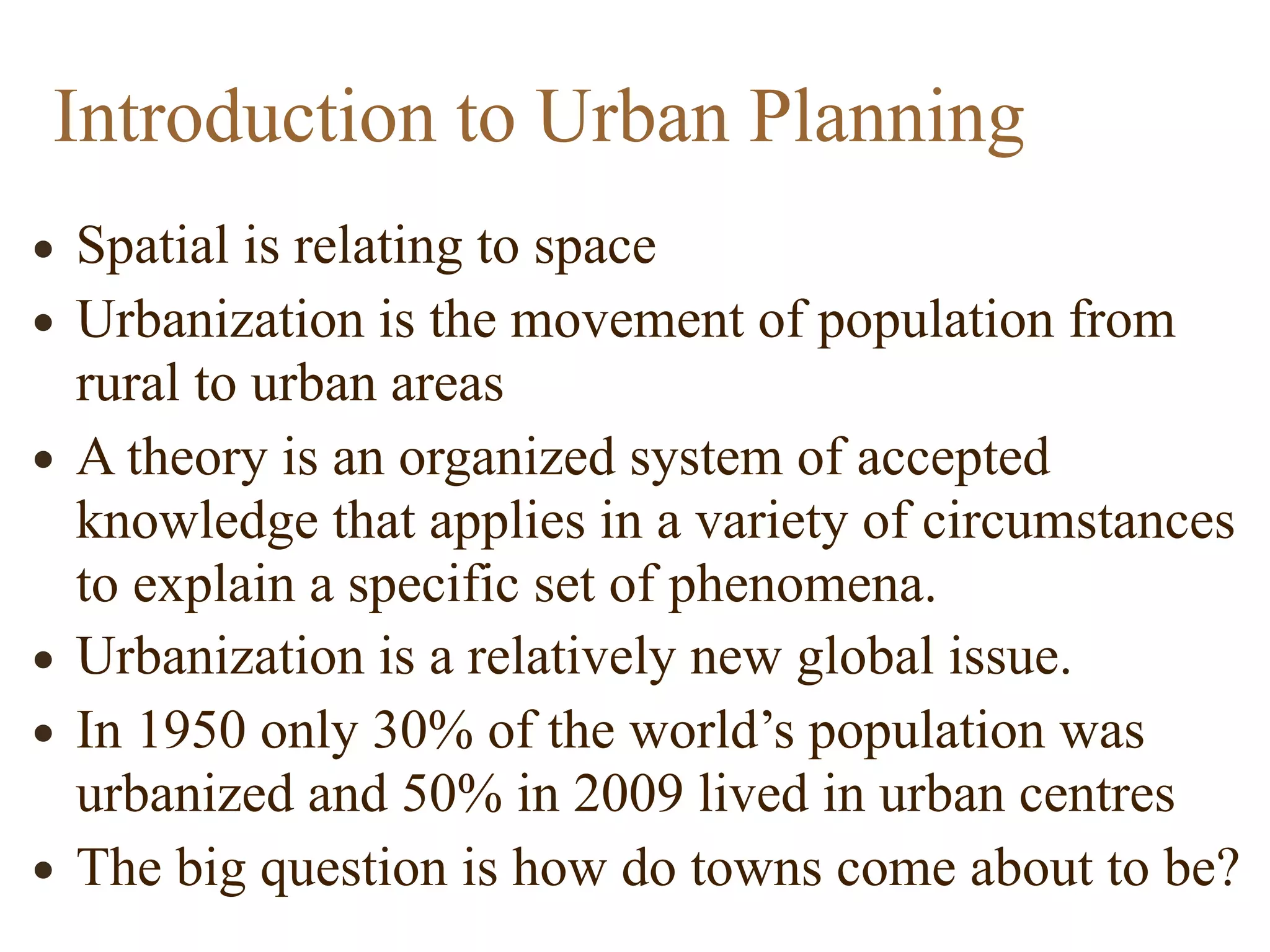 • Spatial is relating to space
• Urbanization is the movement of population from
rural to urban areas
• A theory is an organized system of accepted
knowledge that applies in a variety of circumstances
to explain a specific set of phenomena.
• Urbanization is a relatively new global issue.
• In 1950 only 30% of the world’s population was
urbanized and 50% in 2009 lived in urban centres
• The big question is how do towns come about to be?
Introduction to Urban Planning
 