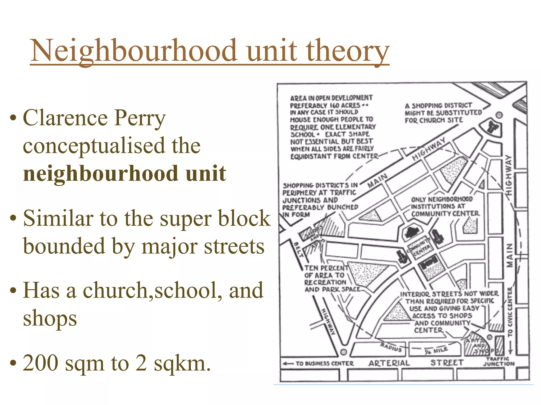 Neighbourhood unit theory
CLARENCE PERRY 
1872-1944
•  Conceptualized the
neighborhood unit
•  Similar to the
superblock
•  Bounded by major
streets
•  Has a church, school,
and shops
•  200 sqm to 2 sqkm
Wikipedia
• Clarence Perry
conceptualised the
neighbourhood unit  
• Similar to the super block  
bounded by major streets  
• Has a church,school, and
shops  
• 200 sqm to 2 sqkm.
 