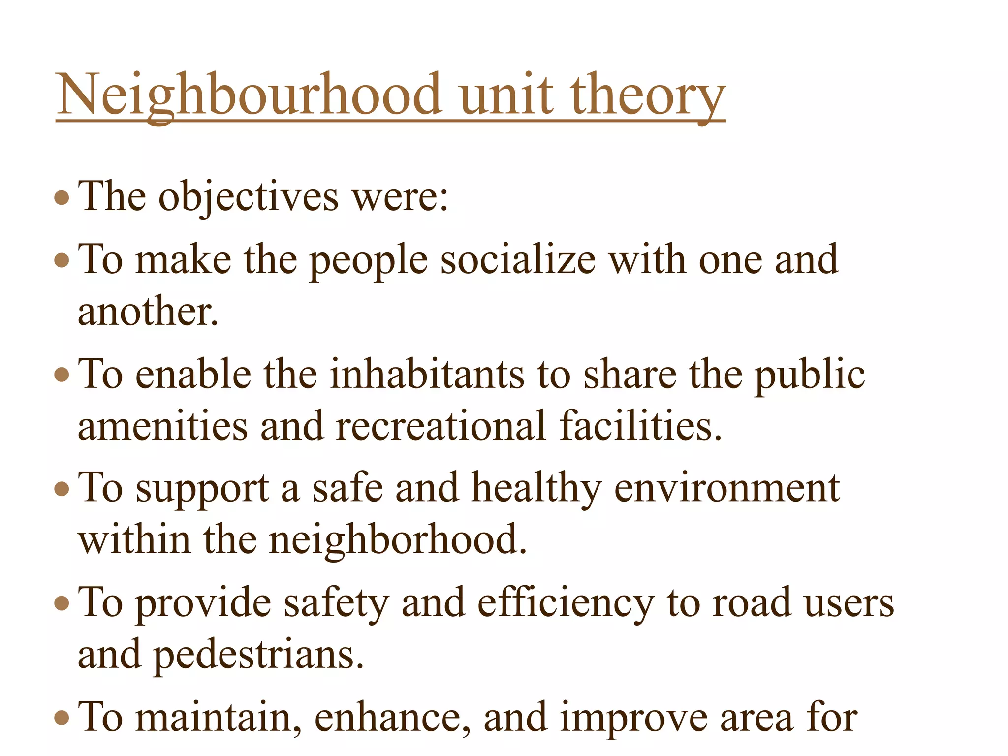 ●The objectives were:
●To make the people socialize with one and
another.
●To enable the inhabitants to share the public
amenities and recreational facilities.
●To support a safe and healthy environment
within the neighborhood.
●To provide safety and efficiency to road users
and pedestrians.
●To maintain, enhance, and improve area for
Neighbourhood unit theory
 