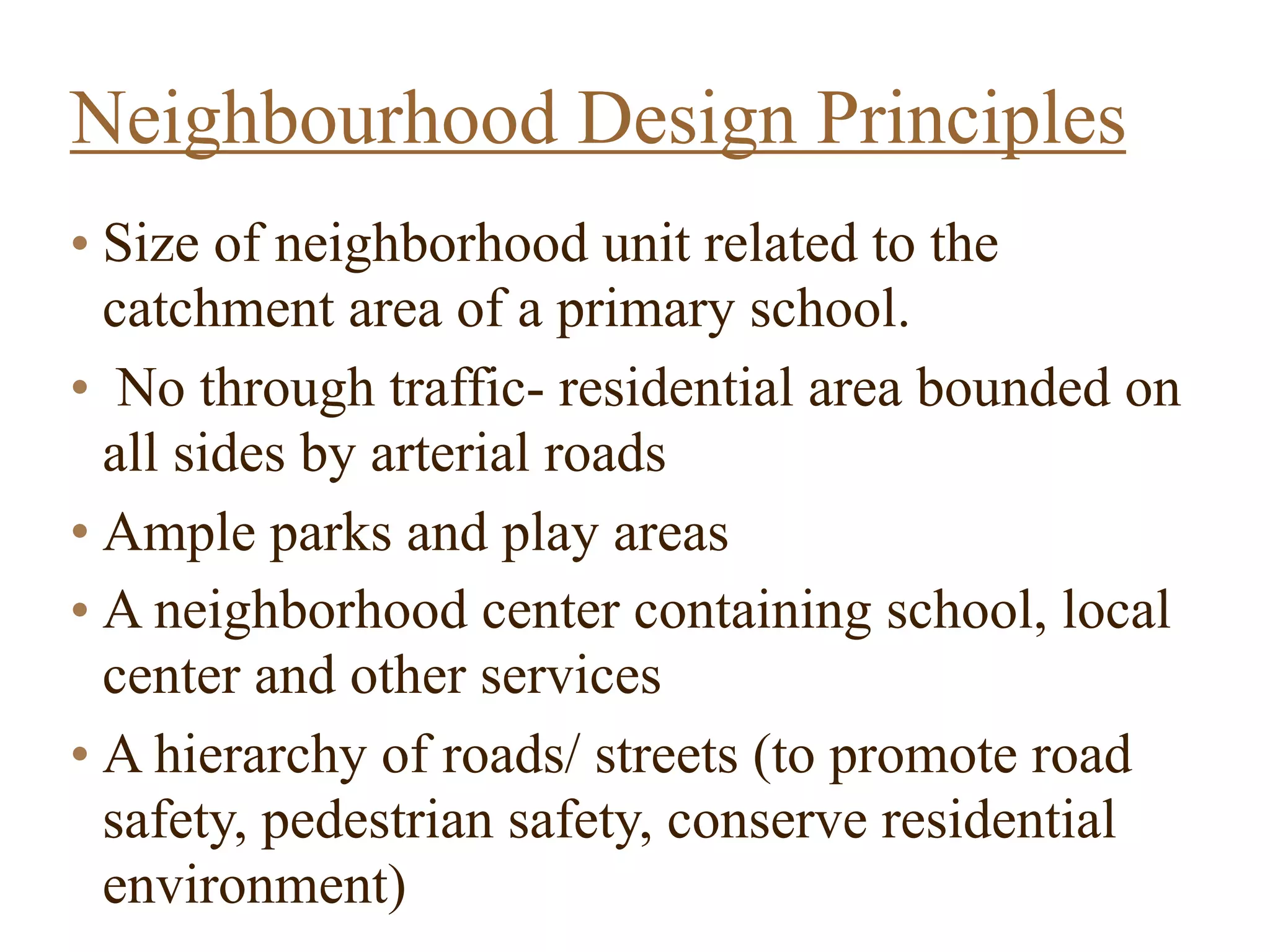 • Size of neighborhood unit related to the
catchment area of a primary school.
• No through traffic- residential area bounded on
all sides by arterial roads
• Ample parks and play areas
• A neighborhood center containing school, local
center and other services
• A hierarchy of roads/ streets (to promote road
safety, pedestrian safety, conserve residential
environment)  
Neighbourhood Design Principles
 